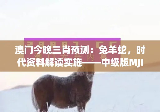 澳门今晚三肖预测:兔羊蛇,时代资料解读实施——中级版MJI732.58