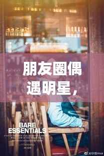 朋友圈偶遇明星，令人心动的瞬间，揭秘背后的故事！