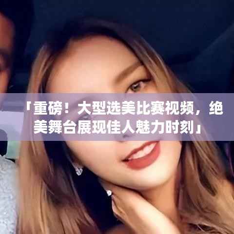 「重磅!大型选美比赛视频,绝美舞台展现佳人魅力时刻」